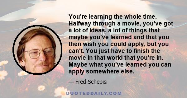 You're learning the whole time. Halfway through a movie, you've got a lot of ideas, a lot of things that maybe you've learned and that you then wish you could apply, but you can't. You just have to finish the movie in