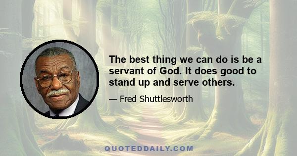 The best thing we can do is be a servant of God. It does good to stand up and serve others.