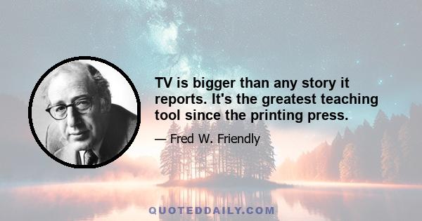 TV is bigger than any story it reports. It's the greatest teaching tool since the printing press.