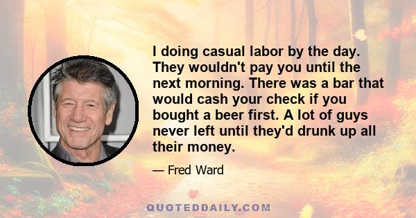 I doing casual labor by the day. They wouldn't pay you until the next morning. There was a bar that would cash your check if you bought a beer first. A lot of guys never left until they'd drunk up all their money.