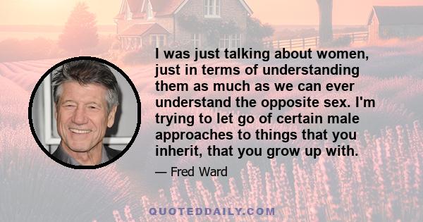 I was just talking about women, just in terms of understanding them as much as we can ever understand the opposite sex. I'm trying to let go of certain male approaches to things that you inherit, that you grow up with.