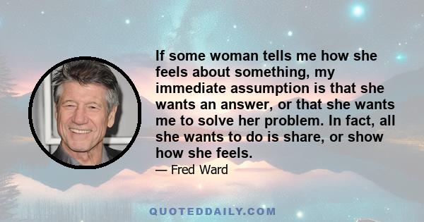 If some woman tells me how she feels about something, my immediate assumption is that she wants an answer, or that she wants me to solve her problem. In fact, all she wants to do is share, or show how she feels.