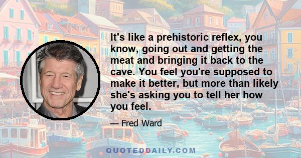 It's like a prehistoric reflex, you know, going out and getting the meat and bringing it back to the cave. You feel you're supposed to make it better, but more than likely she's asking you to tell her how you feel.