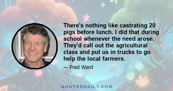 There's nothing like castrating 20 pigs before lunch. I did that during school whenever the need arose. They'd call out the agricultural class and put us in trucks to go help the local farmers.