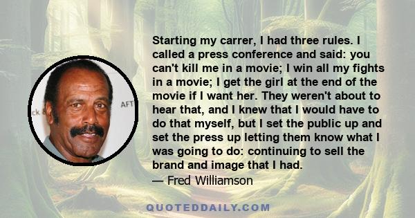 Starting my carrer, I had three rules. I called a press conference and said: you can't kill me in a movie; I win all my fights in a movie; I get the girl at the end of the movie if I want her. They weren't about to hear 