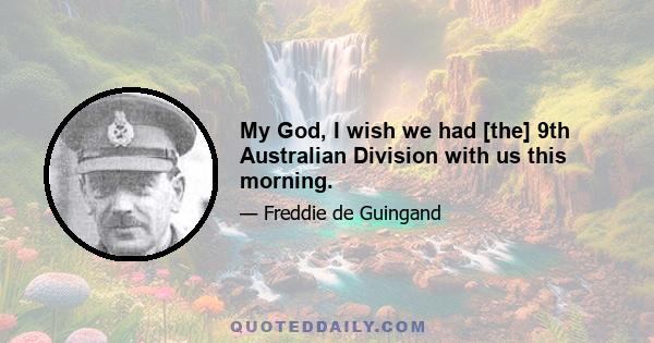 My God, I wish we had [the] 9th Australian Division with us this morning.