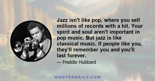 Jazz isn't like pop, where you sell millions of records with a hit. Your spirit and soul aren't important in pop music. But jazz is like classical music. If people like you, they'll remember you and you'll last forever.