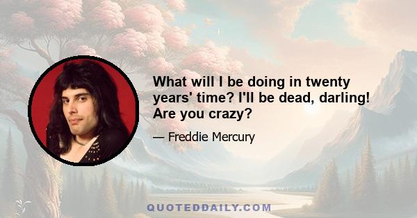 What will I be doing in twenty years' time? I'll be dead, darling! Are you crazy?