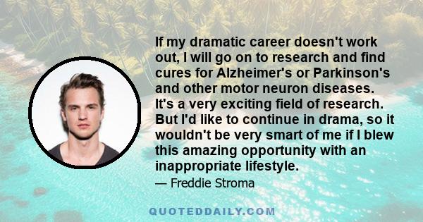 If my dramatic career doesn't work out, I will go on to research and find cures for Alzheimer's or Parkinson's and other motor neuron diseases. It's a very exciting field of research. But I'd like to continue in drama,