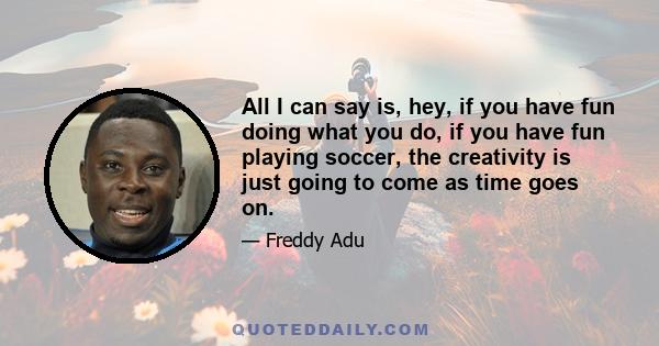 All I can say is, hey, if you have fun doing what you do, if you have fun playing soccer, the creativity is just going to come as time goes on.