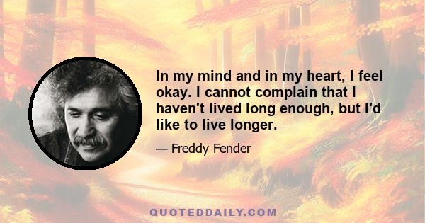 In my mind and in my heart, I feel okay. I cannot complain that I haven't lived long enough, but I'd like to live longer.