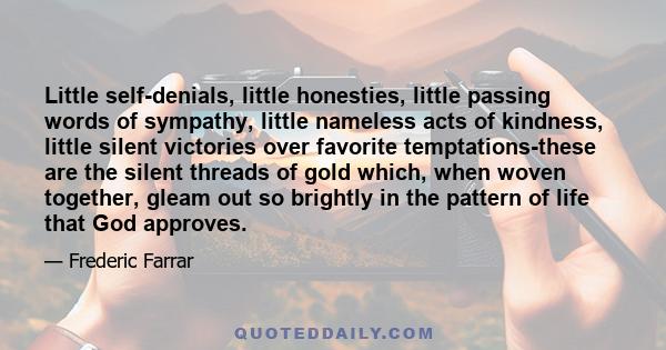 Little self-denials, little honesties, little passing words of sympathy, little nameless acts of kindness, little silent victories over favorite temptations-these are the silent threads of gold which, when woven