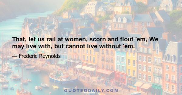 That, let us rail at women, scorn and flout 'em, We may live with, but cannot live without 'em.