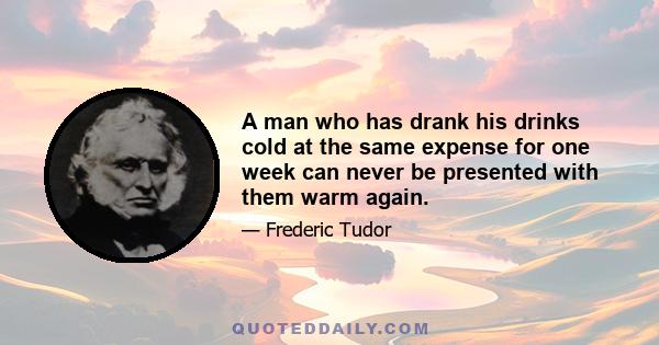 A man who has drank his drinks cold at the same expense for one week can never be presented with them warm again.