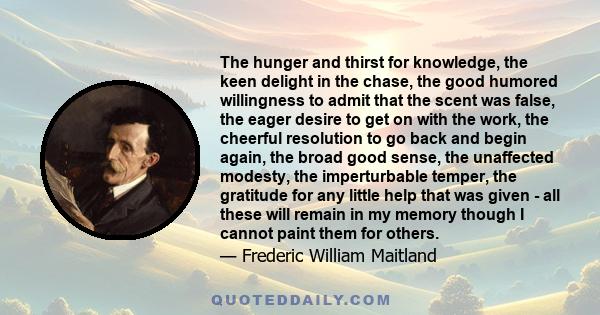 The hunger and thirst for knowledge, the keen delight in the chase, the good humored willingness to admit that the scent was false, the eager desire to get on with the work, the cheerful resolution to go back and begin