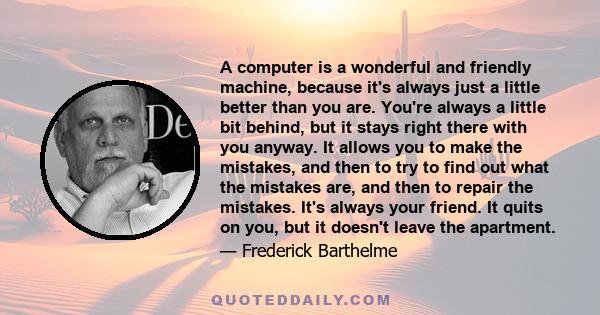 A computer is a wonderful and friendly machine, because it's always just a little better than you are. You're always a little bit behind, but it stays right there with you anyway. It allows you to make the mistakes, and 