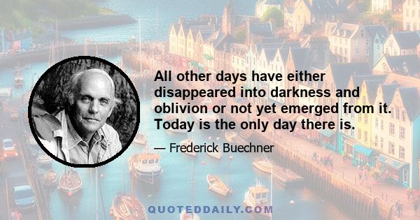 All other days have either disappeared into darkness and oblivion or not yet emerged from it. Today is the only day there is.