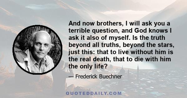 And now brothers, I will ask you a terrible question, and God knows I ask it also of myself. Is the truth beyond all truths, beyond the stars, just this: that to live without him is the real death, that to die with him