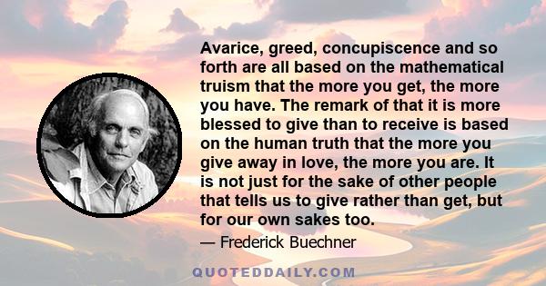 Avarice, greed, concupiscence and so forth are all based on the mathematical truism that the more you get, the more you have. The remark of that it is more blessed to give than to receive is based on the human truth