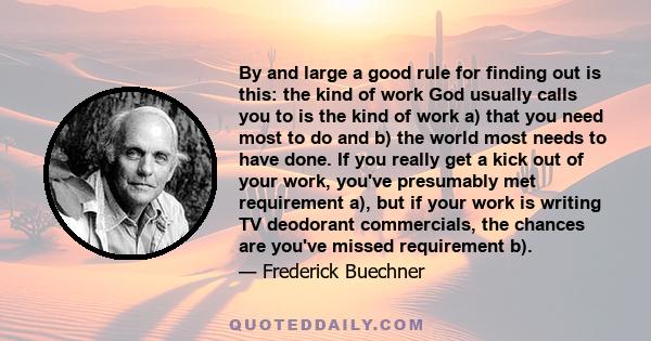 By and large a good rule for finding out is this: the kind of work God usually calls you to is the kind of work a) that you need most to do and b) the world most needs to have done. If you really get a kick out of your