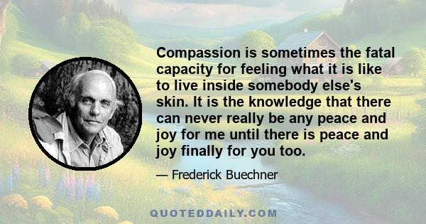 Compassion is sometimes the fatal capacity for feeling what it is like to live inside somebody else's skin. It is the knowledge that there can never really be any peace and joy for me until there is peace and joy