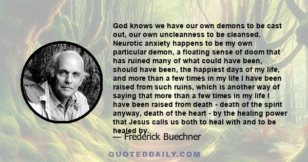 God knows we have our own demons to be cast out, our own uncleanness to be cleansed. Neurotic anxiety happens to be my own particular demon, a floating sense of doom that has ruined many of what could have been, should