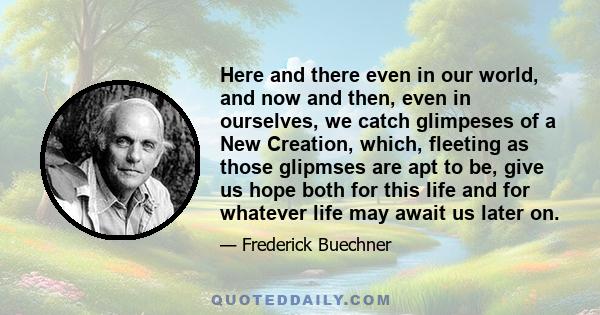 Here and there even in our world, and now and then, even in ourselves, we catch glimpeses of a New Creation, which, fleeting as those glipmses are apt to be, give us hope both for this life and for whatever life may