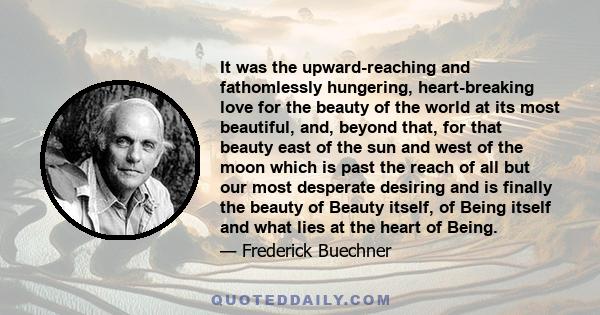 It was the upward-reaching and fathomlessly hungering, heart-breaking love for the beauty of the world at its most beautiful, and, beyond that, for that beauty east of the sun and west of the moon which is past the