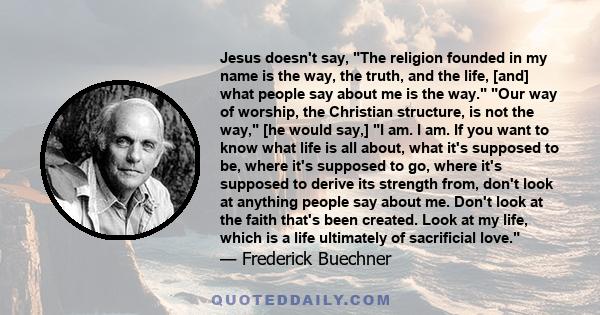 Jesus doesn't say, The religion founded in my name is the way, the truth, and the life, [and] what people say about me is the way. Our way of worship, the Christian structure, is not the way, [he would say,] I am. I am. 