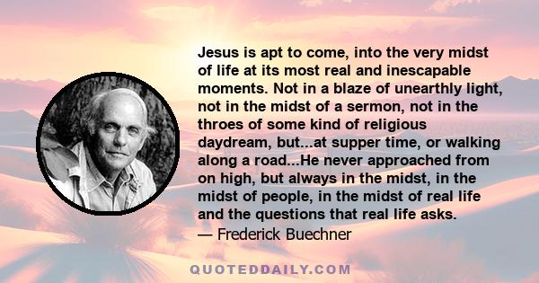 Jesus is apt to come, into the very midst of life at its most real and inescapable moments. Not in a blaze of unearthly light, not in the midst of a sermon, not in the throes of some kind of religious daydream, but...at 