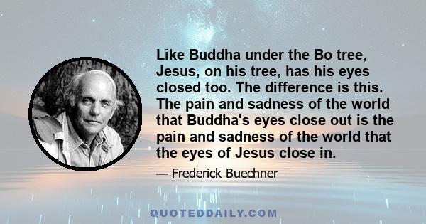 Like Buddha under the Bo tree, Jesus, on his tree, has his eyes closed too. The difference is this. The pain and sadness of the world that Buddha's eyes close out is the pain and sadness of the world that the eyes of