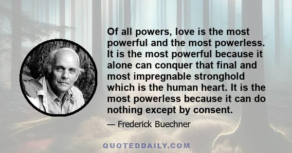 Of all powers, love is the most powerful and the most powerless. It is the most powerful because it alone can conquer that final and most impregnable stronghold which is the human heart. It is the most powerless because 