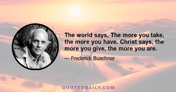 The world says, The more you take, the more you have. Christ says, the more you give, the more you are.