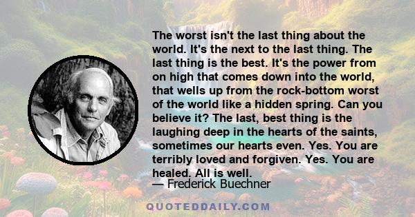 The worst isn't the last thing about the world. It's the next to the last thing. The last thing is the best. It's the power from on high that comes down into the world, that wells up from the rock-bottom worst of the