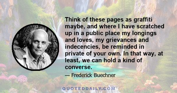 Think of these pages as graffiti maybe, and where I have scratched up in a public place my longings and loves, my grievances and indecencies, be reminded in private of your own. In that way, at least, we can hold a kind 