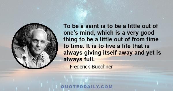 To be a saint is to be a little out of one's mind, which is a very good thing to be a little out of from time to time. It is to live a life that is always giving itself away and yet is always full.