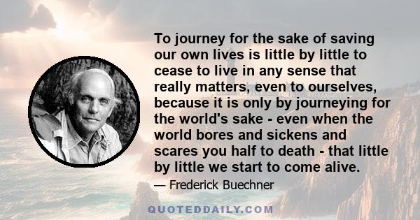 To journey for the sake of saving our own lives is little by little to cease to live in any sense that really matters, even to ourselves, because it is only by journeying for the world's sake - even when the world bores 