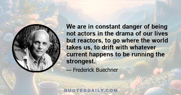 We are in constant danger of being not actors in the drama of our lives but reactors, to go where the world takes us, to drift with whatever current happens to be running the strongest.