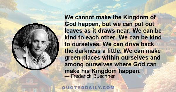 We cannot make the Kingdom of God happen, but we can put out leaves as it draws near. We can be kind to each other. We can be kind to ourselves. We can drive back the darkness a little. We can make green places within