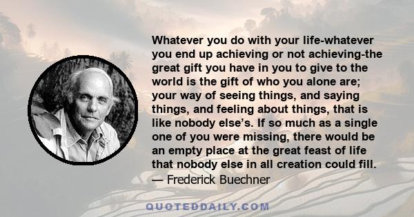 Whatever you do with your life-whatever you end up achieving or not achieving-the great gift you have in you to give to the world is the gift of who you alone are; your way of seeing things, and saying things, and