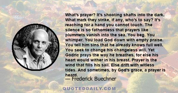 What's prayer? It's shooting shafts into the dark. What mark they strike, if any, who's to say? It's reaching for a hand you cannot touch. The silence is so fathomless that prayers like plummets vanish into the sea. You 