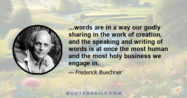 ...words are in a way our godly sharing in the work of creation, and the speaking and writing of words is at once the most human and the most holy business we engage in.