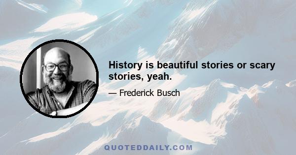 History is beautiful stories or scary stories, yeah.