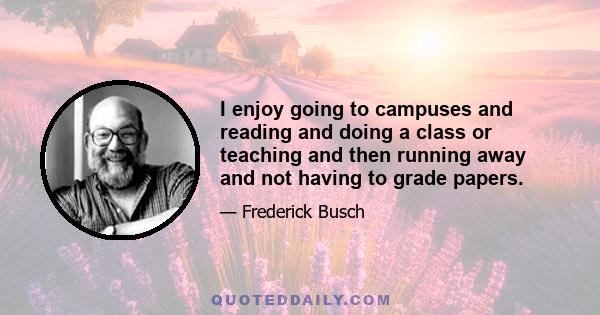 I enjoy going to campuses and reading and doing a class or teaching and then running away and not having to grade papers.