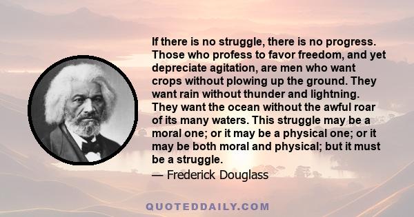 If there is no struggle, there is no progress. Those who profess to favor freedom, and yet depreciate agitation, are men who want crops without plowing up the ground. They want rain without thunder and lightning. They