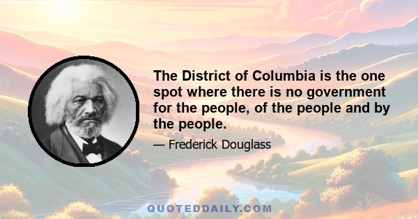 The District of Columbia is the one spot where there is no government for the people, of the people and by the people.