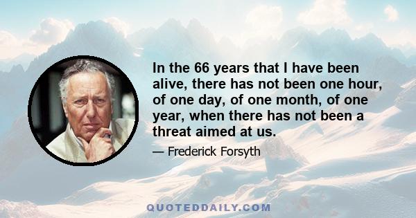 In the 66 years that I have been alive, there has not been one hour, of one day, of one month, of one year, when there has not been a threat aimed at us.