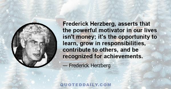 Frederick Herzberg, asserts that the powerful motivator in our lives isn't money; it's the opportunity to learn, grow in responsibilities, contribute to others, and be recognized for achievements.