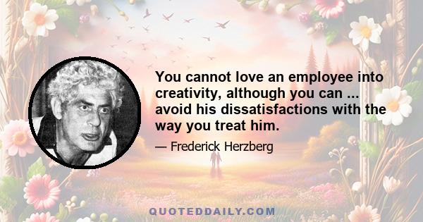 You cannot love an employee into creativity, although you can ... avoid his dissatisfactions with the way you treat him.