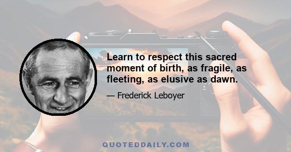 Learn to respect this sacred moment of birth, as fragile, as fleeting, as elusive as dawn.